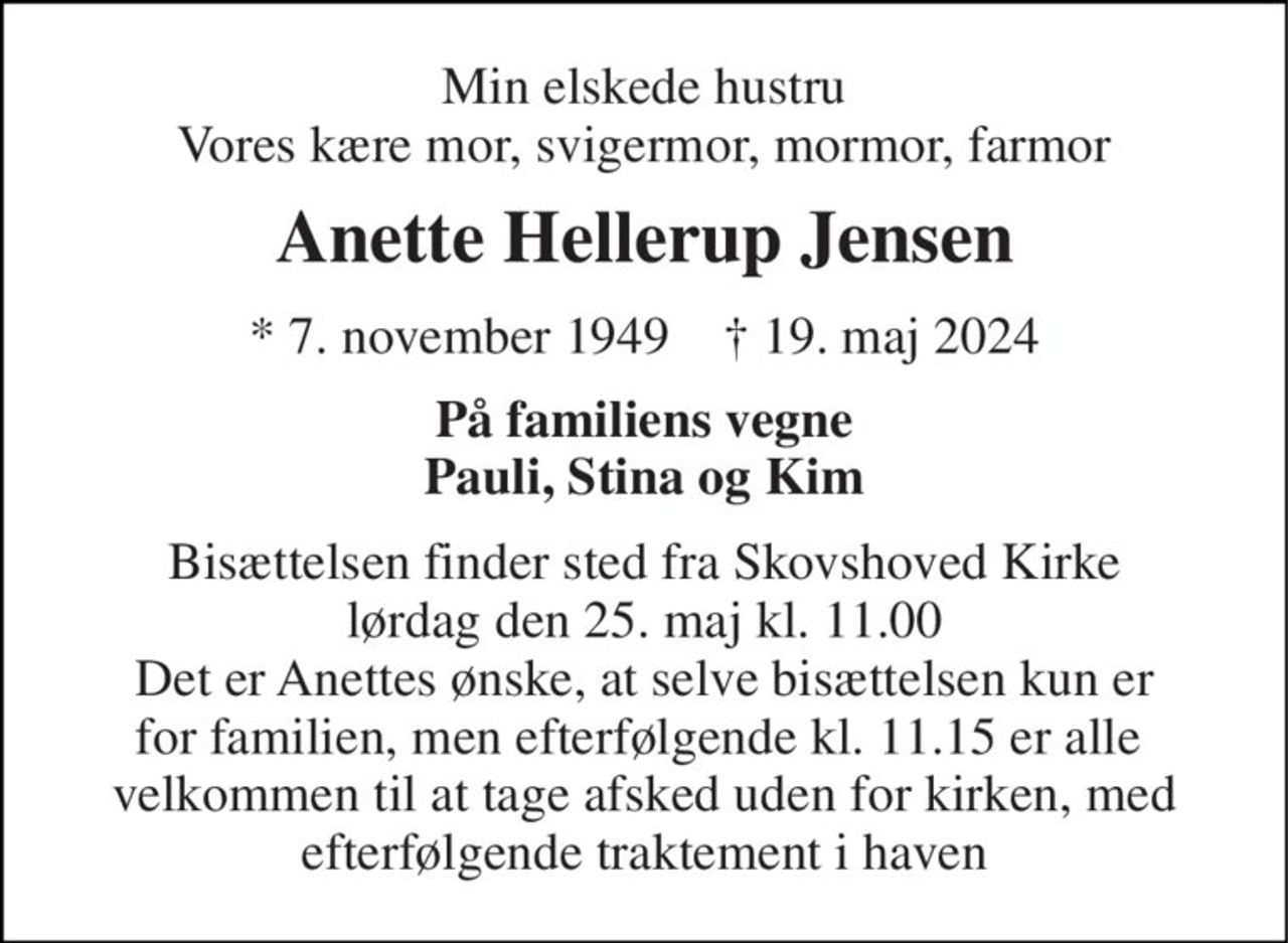 Min elskede hustru Vores kære mor, svigermor, mormor, farmor 
Anette Hellerup Jensen 
*​ 7. november 1949​    ✝​ 19. maj 2024 
På familiens vegne Pauli, Stina og Kim 
Bisættelsen finder sted fra Skovshoved Kirke lørdag den 25. maj kl. 11.00 Det er Anettes ønske, at selve bisættelsen kun er for familien, men efterfølgende kl. 11.15 er alle  velkommen til at tage afsked uden for kirken, med efterfølgende traktement i haven