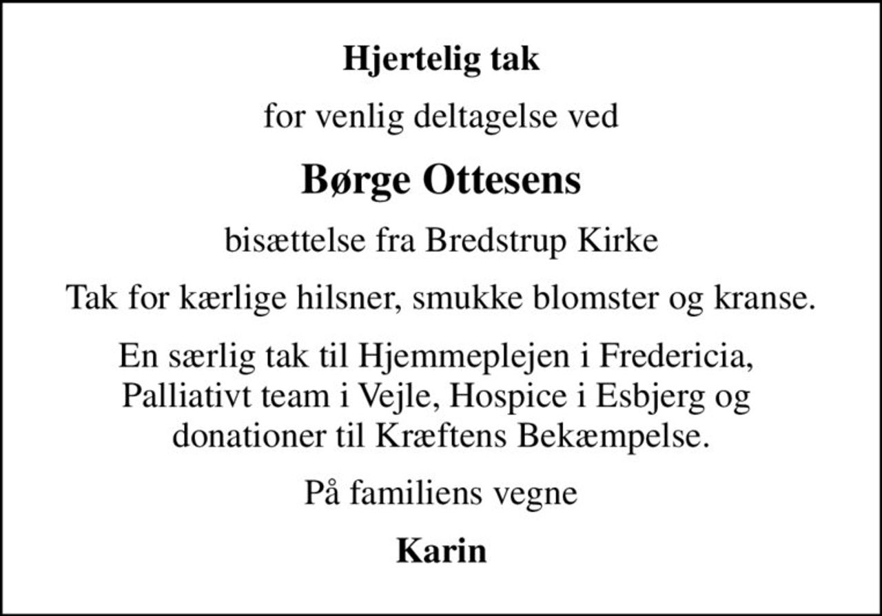 Hjertelig tak
for venlig deltagelse ved
Børge Ottesens
bisættelse fra Bredstrup Kirke
Tak for kærlige hilsner, smukke blomster og kranse.
En særlig tak til Hjemmeplejen i Fredericia,  Palliativt team i Vejle, Hospice i Esbjerg og  donationer til Kræftens Bekæmpelse.
På familiens vegne
Karin