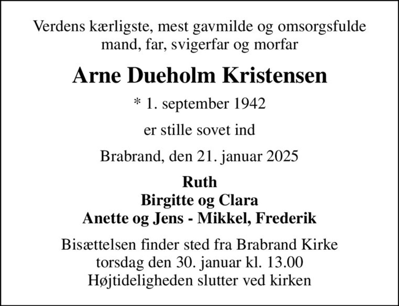 Verdens kærligste, mest gavmilde og omsorgsfulde mand, far, svigerfar og morfar
Arne Dueholm Kristensen
* 1. september 1942
er stille sovet ind
Brabrand, den 21. januar 2025
Ruth Birgitte og Clara Anette og Jens - Mikkel, Frederik
Bisættelsen finder sted fra Brabrand Kirke  torsdag den 30. januar kl. 13.00  Højtideligheden slutter ved kirken