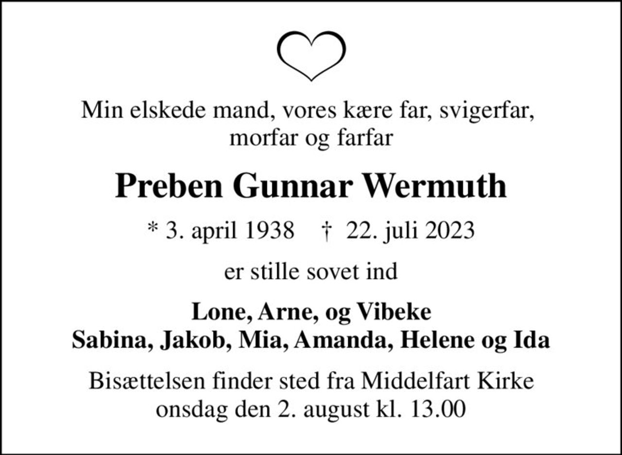 Min elskede mand, vores kære far, svigerfar,  morfar og farfar
Preben Gunnar Wermuth
* 3. april 1938    ✝ 22. juli 2023
er stille sovet ind
Lone, Arne, og Vibeke Sabina, Jakob, Mia, Amanda, Helene og Ida
Bisættelsen finder sted fra Middelfart Kirke  onsdag den 2. august kl. 13.00