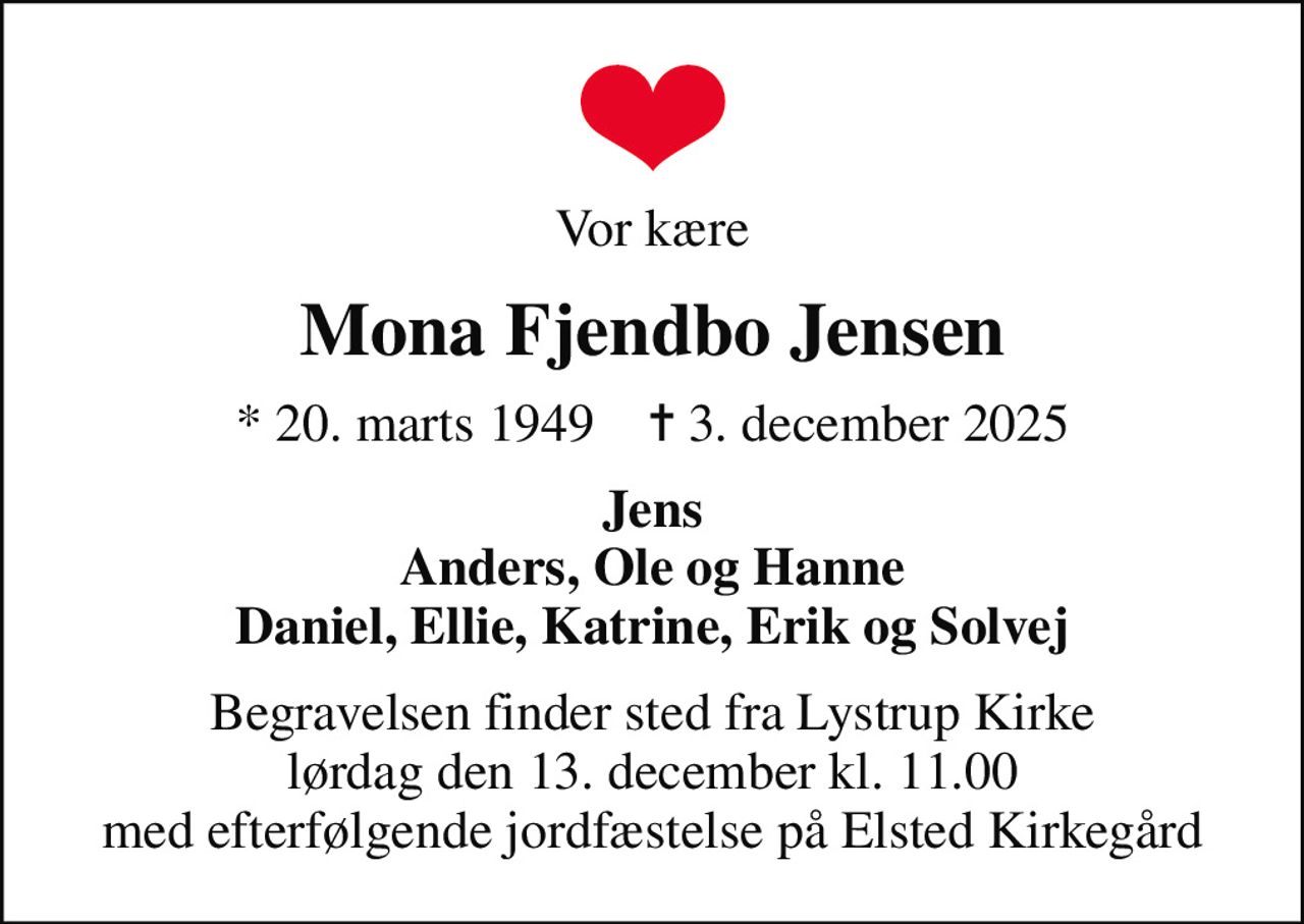 Vor kære
Mona Fjendbo Jensen
* 20. marts 1949    ✝ 3. december 2025
Jens Anders, Ole og Hanne Daniel, Ellie, Katrine, Erik og Solvej
Begravelsen finder sted fra Lystrup Kirke  lørdag den 13. december kl. 11.00  med efterfølgende jordfæstelse på Elsted Kirkegård