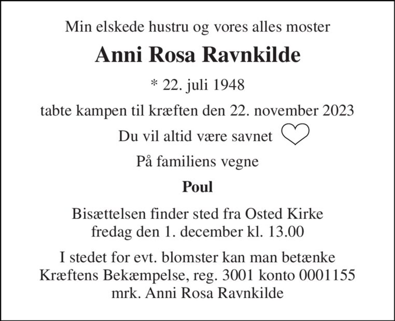 Min elskede hustru og vores alles moster 
Anni Rosa Ravnkilde 
*​ 22. juli 1948​ 
tabte kampen til kræften den 22. november 2023 
Du vil altid være savnet  
På familiens vegne 
Poul 
Bisættelsen​ finder sted fra Osted Kirke​ fredag den 1. december​ kl. 13.00 
I stedet for evt. blomster kan man betænke Kræftens Bekæmpelse, reg. 3001 konto 0001155 mrk. Anni Rosa Ravnkilde