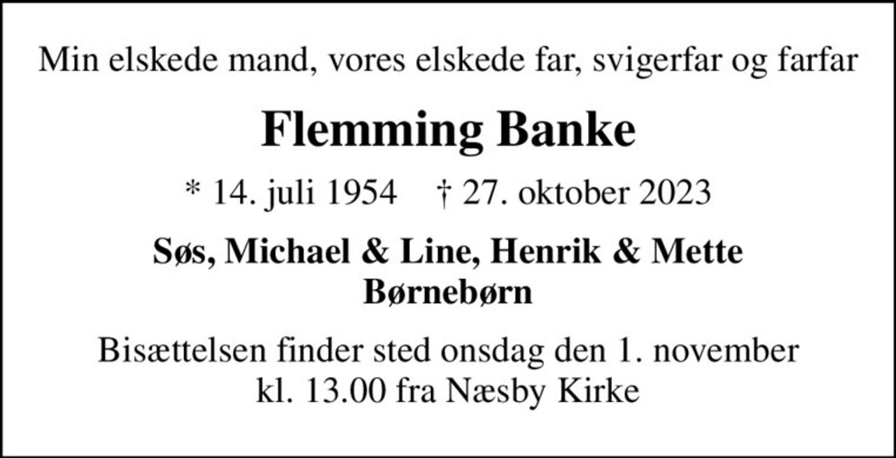 Min elskede mand, vores elskede far, svigerfar og farfar
Flemming Banke
* 14. juli 1954    ✝ 27. oktober 2023
Søs, Michael & Line, Henrik & Mette Børnebørn
Bisættelsen finder sted onsdag den 1. november kl. 13.00 fra Næsby Kirke