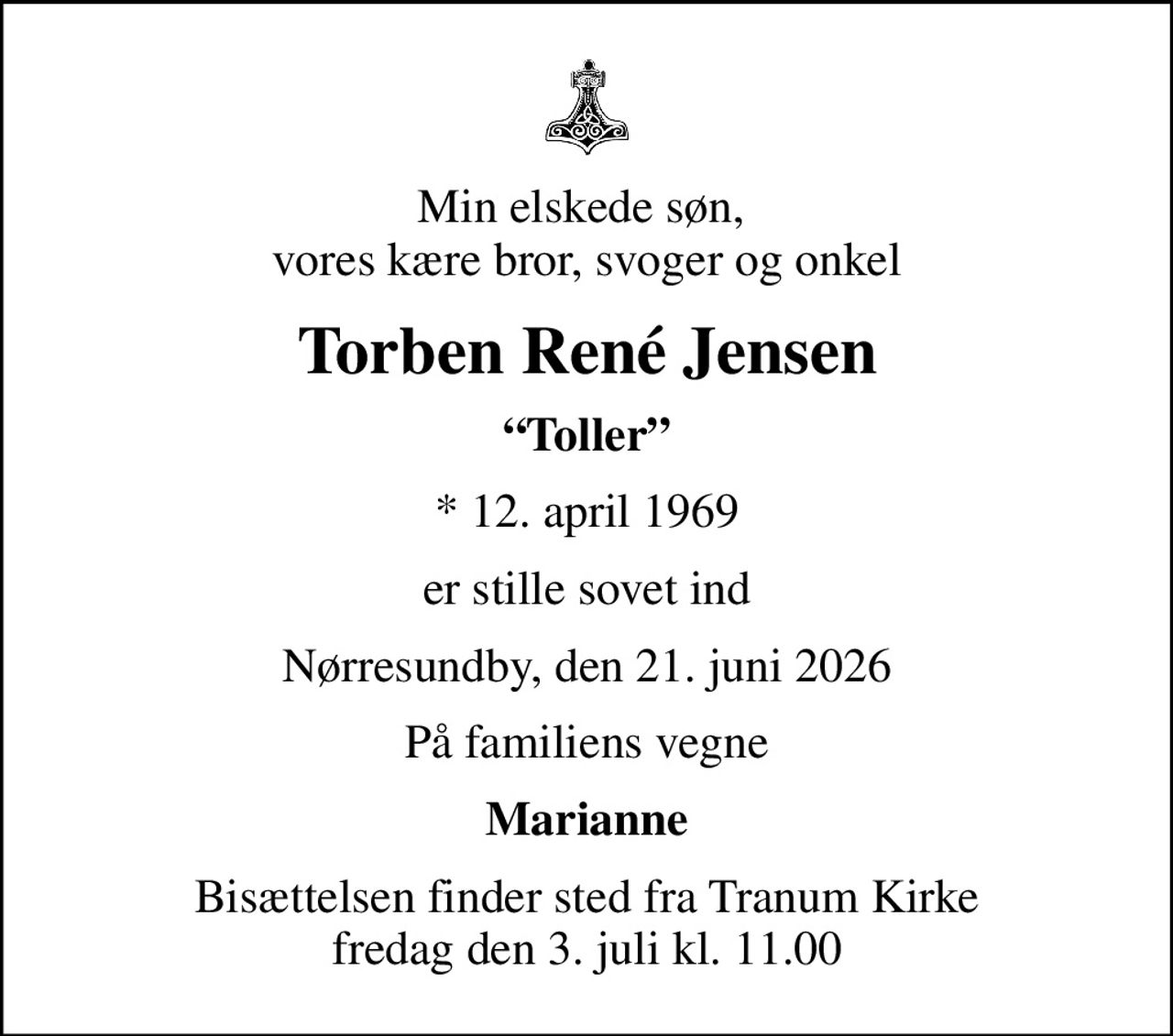Min elskede søn,  vores kære bror, svoger og onkel
Torben René Jensen
Toller
* 12. april 1969
er stille sovet ind
Nørresundby, den 21. juni 2026
På familiens vegne
Marianne
Bisættelsen finder sted fra Tranum Kirke  fredag den 3. juli kl. 11.00