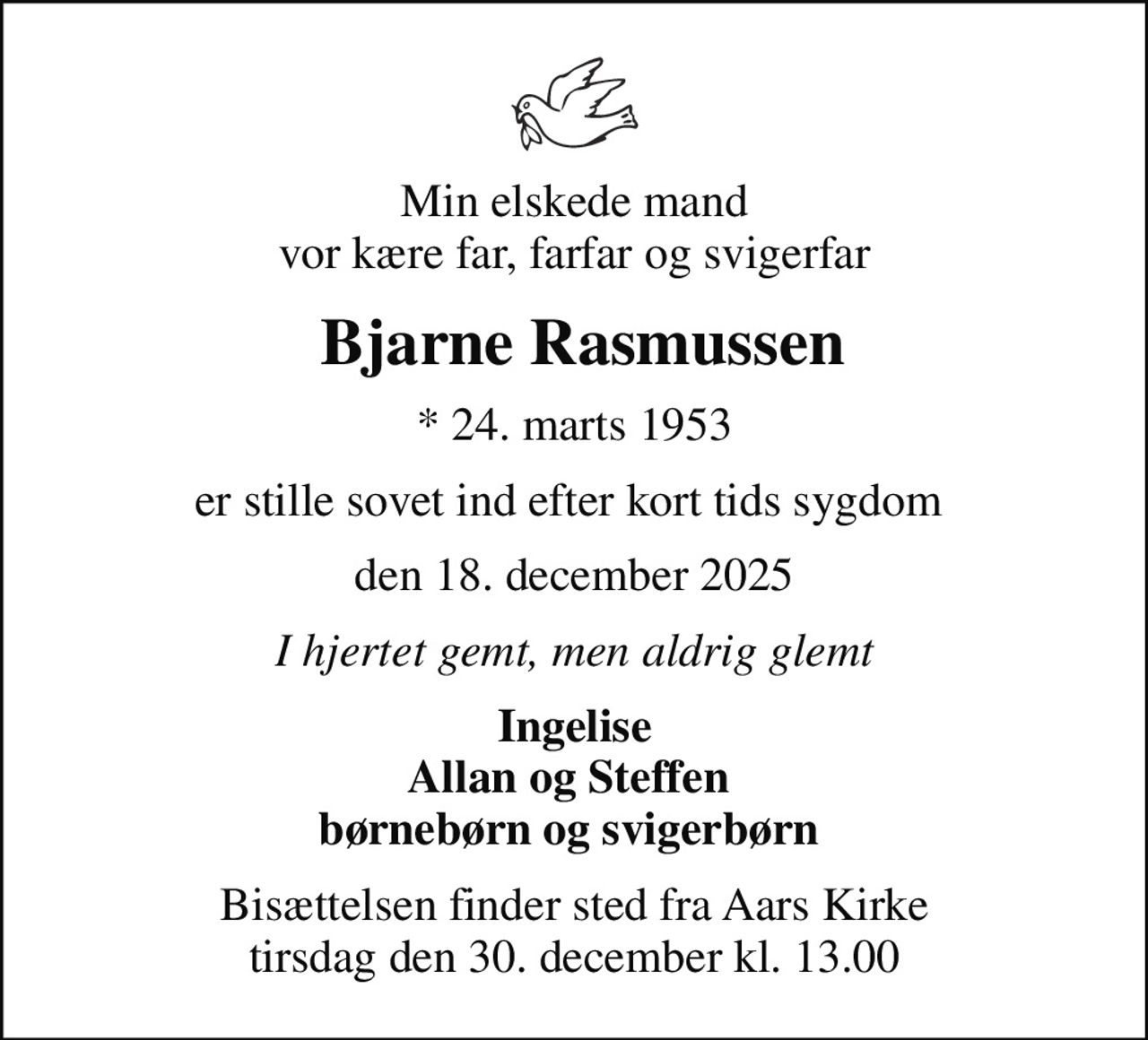 Min elskede mand vor kære far, farfar og svigerfar
 Bjarne Rasmussen
* 24. marts 1953
er stille sovet ind efter kort tids sygdom 
den 18. december 2025
I hjertet gemt, men aldrig glemt
Ingelise Allan og Steffen  børnebørn og svigerbørn 
Bisættelsen finder sted fra Aars Kirke  tirsdag den 30. december kl. 13.00