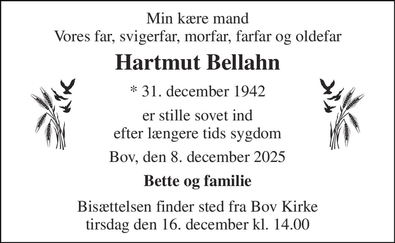 Min kære mand Vores far, svigerfar, morfar, farfar og oldefar 
Hartmut Bellahn 
*​ 31. december 1942 
er stille sovet ind efter længere tids sygdom 
Bov, den 8. december 2025 
Bette og familie 
Bisættelsen​ finder sted fra Bov Kirke​ tirsdag den 16. december​ kl. 14.00