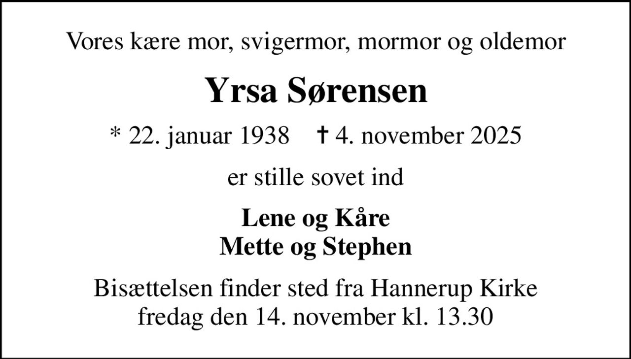 Vores kære mor, svigermor, mormor og oldemor
Yrsa Sørensen
* 22. januar 1938    ✝ 4. november 2025
er stille sovet ind
Lene og Kåre Mette og Stephen
Bisættelsen finder sted fra Hannerup Kirke  fredag den 14. november kl. 13.30