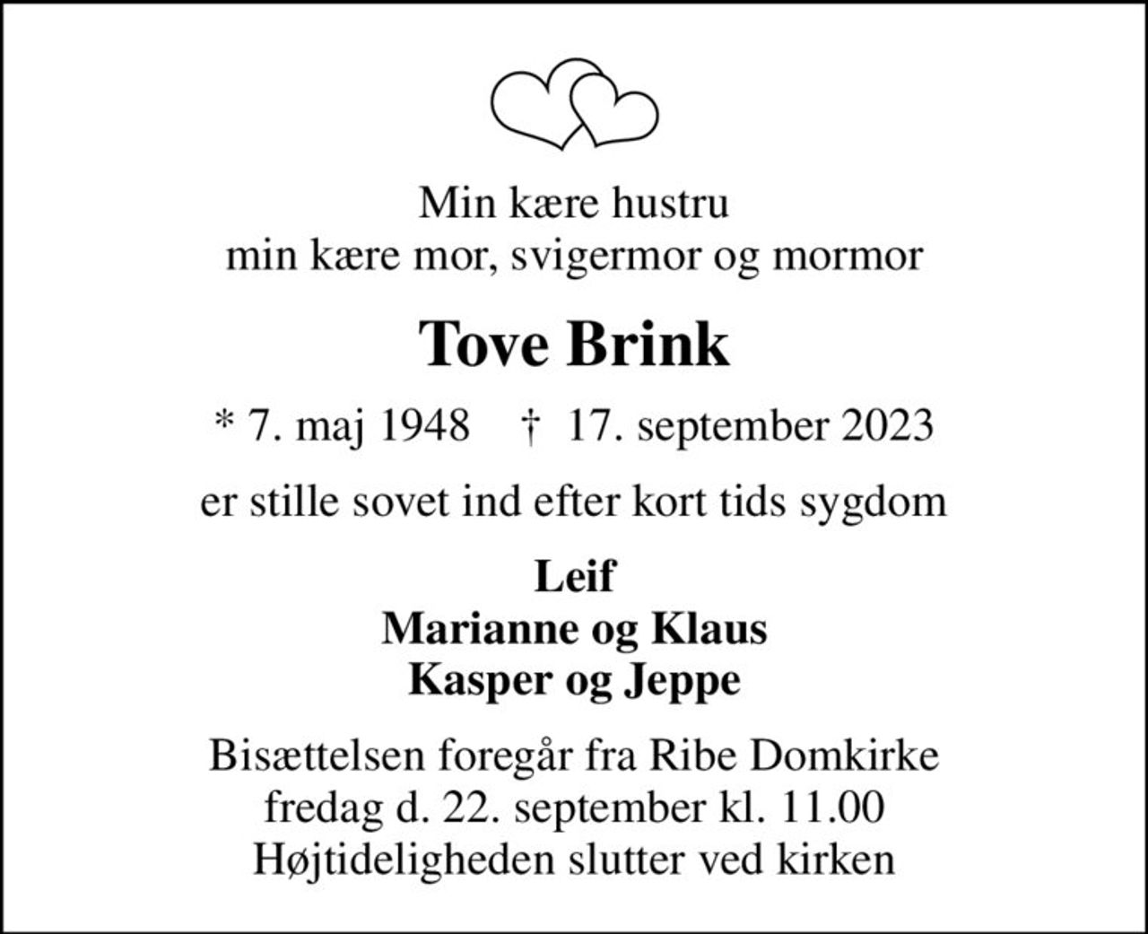 Min kære hustru min kære mor, svigermor og mormor
Tove Brink
* 7. maj 1948    ✝ 17. september 2023
er stille sovet ind efter kort tids sygdom
Leif Marianne og Klaus Kasper og Jeppe
Bisættelsen foregår fra Ribe Domkirke fredag d. 22. september kl. 11.00 Højtideligheden slutter ved kirken