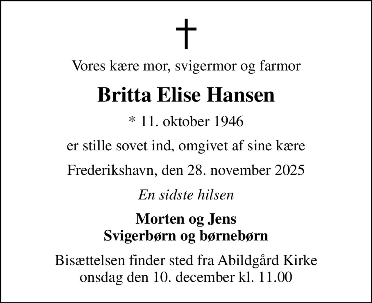 Vores kære mor, svigermor og farmor
Britta Elise Hansen
* 11. oktober 1946
er stille sovet ind, omgivet af sine kære
Frederikshavn, den 28. november 2025
En sidste hilsen
Morten og Jens Svigerbørn og børnebørn
Bisættelsen finder sted fra Abildgård Kirke onsdag den 10. december kl. 11.00