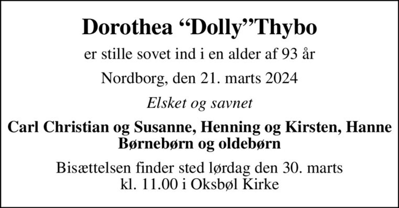 Dorothea DollyThybo
er stille sovet ind i en alder af 93 år
Nordborg, den 21. marts 2024
Elsket og savnet
Carl Christian og Susanne, Henning og Kirsten, Hanne Børnebørn og oldebørn
Bisættelsen finder sted lørdag den 30. marts kl. 11.00 i Oksbøl Kirke