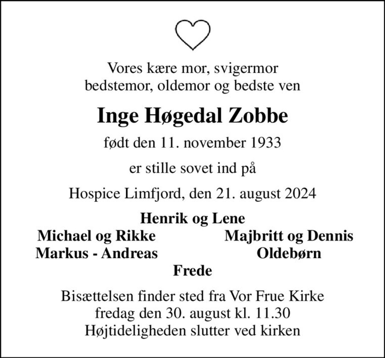 Vores kære mor, svigermor bedstemor, oldemor og bedste ven
Inge Høgedal Zobbe
født den 11. november 1933
er stille sovet ind på
Hospice Limfjord, den 21. august 2024
Henrik og Lene
Michael og Rikke
Majbritt og Dennis
Markus - Andreas
Oldebørn
Bisættelsen finder sted fra Vor Frue Kirke  fredag den 30. august kl. 11.30  Højtideligheden slutter ved kirken