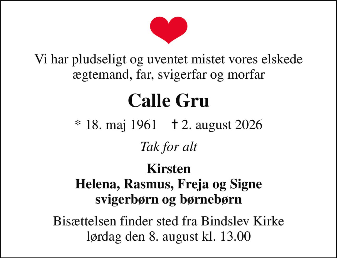 Vi har pludseligt og uventet mistet vores elskede ægtemand, far, svigerfar og morfar
Calle Gru
* 18. maj 1961    ✝ 2. august 2026
Tak for alt
Kirsten Helena, Rasmus, Freja og Signe svigerbørn og børnebørn
Bisættelsen finder sted fra Bindslev Kirke  lørdag den 8. august kl. 13.00