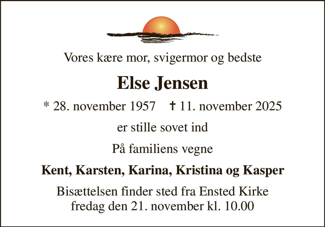 Vores kære mor, svigermor og bedste
Else Jensen
* 28. november 1957    ✝ 11. november 2025
er stille sovet ind
På familiens vegne
Kent, Karsten, Karina, Kristina og Kasper
Bisættelsen finder sted fra Ensted Kirke  fredag den 21. november kl. 10.00