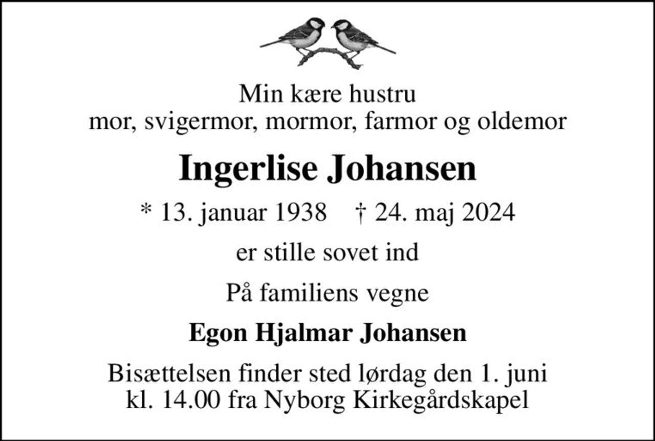 Min kære hustru mor, svigermor, mormor, farmor og oldemor
Ingerlise Johansen
* 13. januar 1938    ✝ 24. maj 2024
er stille sovet ind
På familiens vegne
Egon Hjalmar Johansen
Bisættelsen finder sted lørdag den 1. juni kl. 14.00 fra Nyborg Kirkegårdskapel