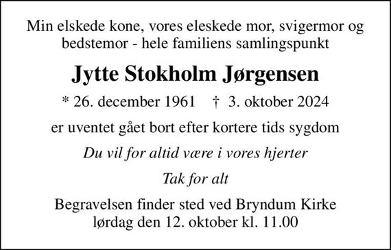 Min elskede kone, vores eleskede mor, svigermor og bedstemor - hele familiens samlingspunkt
Jytte Stokholm Jørgensen
* 26. december 1961    &#x271d; 3. oktober 2024
er uventet gået bort efter kortere tids sygdom
Du vil for altid være i vores hjerter
Tak for alt
Begravelsen finder sted ved Bryndum Kirke  lørdag den 12. oktober kl. 11.00