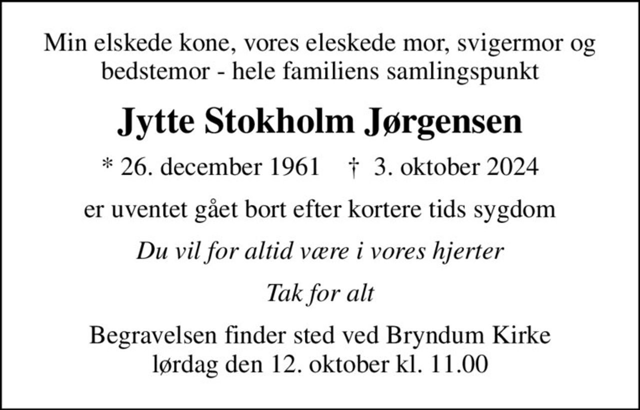 Min elskede kone, vores eleskede mor, svigermor og bedstemor - hele familiens samlingspunkt
Jytte Stokholm Jørgensen
* 26. december 1961    ✝ 3. oktober 2024
er uventet gået bort efter kortere tids sygdom
Du vil for altid være i vores hjerter
Tak for alt
Begravelsen finder sted ved Bryndum Kirke  lørdag den 12. oktober kl. 11.00