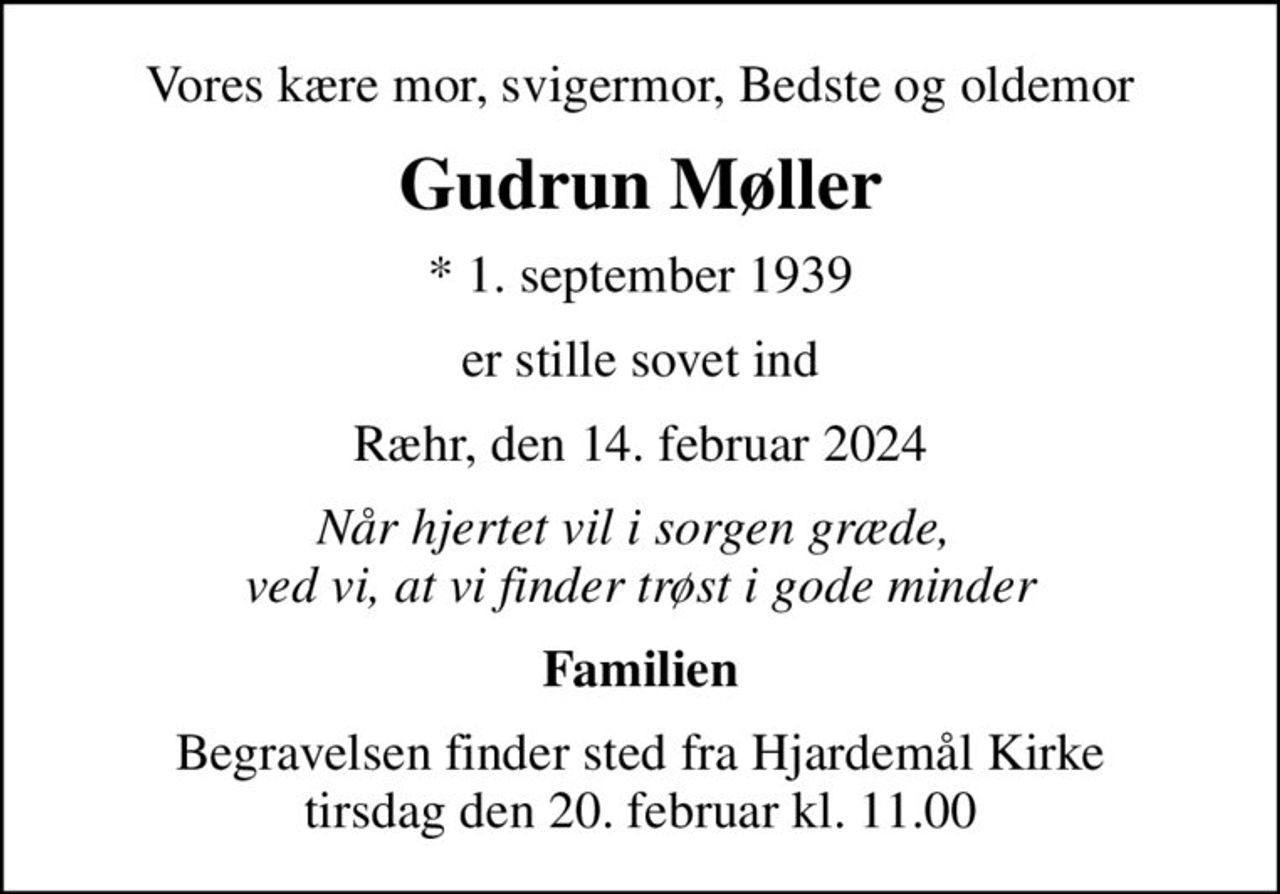 Vores kære mor, svigermor, Bedste og oldemor
Gudrun Møller
* 1. september 1939
er stille sovet ind
Ræhr, den 14. februar 2024
Når hjertet vil i sorgen græde,  ved vi, at vi finder trøst i gode minder
Familien
Begravelsen finder sted fra Hjardemål Kirke  tirsdag den 20. februar kl. 11.00
