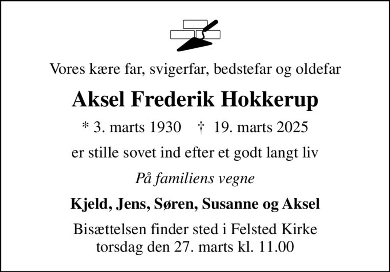 Vores kære far, svigerfar, bedstefar og oldefar
Aksel Frederik Hokkerup
* 3. marts 1930    ✝ 19. marts 2025
er stille sovet ind efter et godt langt liv
På familiens vegne
Kjeld, Jens, Søren, Susanne og Aksel
Bisættelsen finder sted i Felsted Kirke  torsdag den 27. marts kl. 11.00