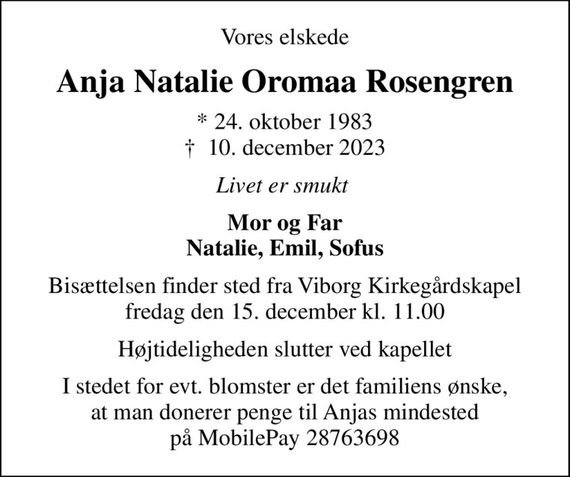 Vores elskede
Anja Natalie Oromaa Rosengren
* 24. oktober 1983
						&#x271d; 10. december 2023
Livet er smukt 
Mor og Far Natalie, Emil, Sofus
Bisættelsen finder sted fra Viborg Kirkegårdskapel  fredag den 15. december kl. 11.00 
Højtideligheden slutter ved kapellet
I stedet for evt. blomster er det familiens ønske, at man donerer penge til Anjas mindested på MobilePay 28763698