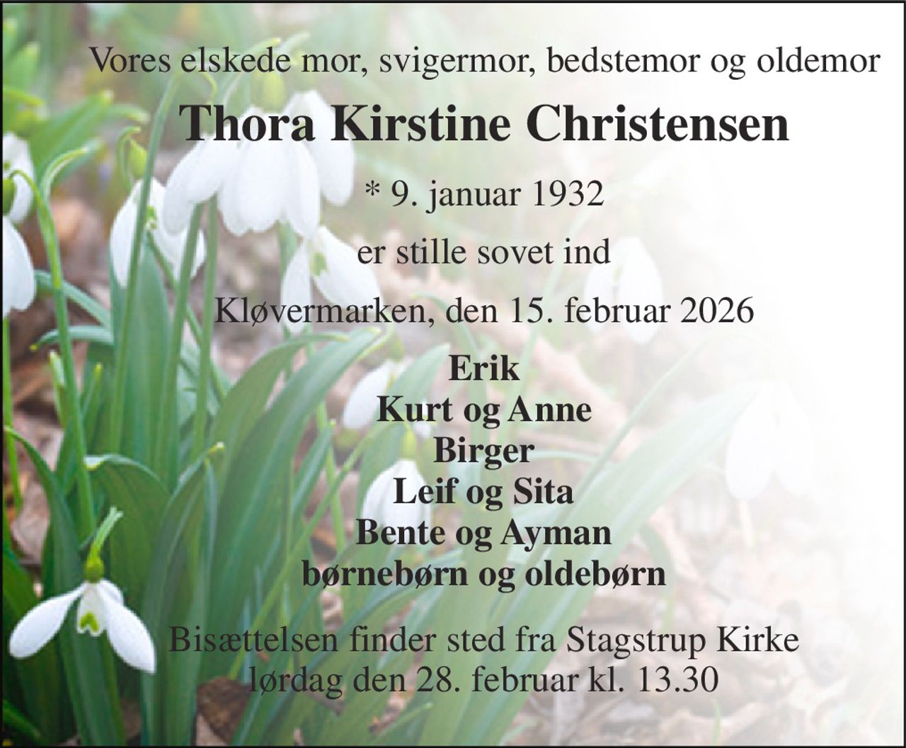 Vores elskede mor, svigermor, bedstemor og oldemor 
Thora Kirstine Christensen 
*​ 9. januar 1932 
er stille sovet ind 
Kløvermarken, den 15. februar 2026 
Erik Kurt og Anne Birger Leif og Sita Bente og Ayman børnebørn og oldebørn 
Bisættelsen​ finder sted fra Stagstrup Kirke​ lørdag den 28. februar​ kl. 13.30