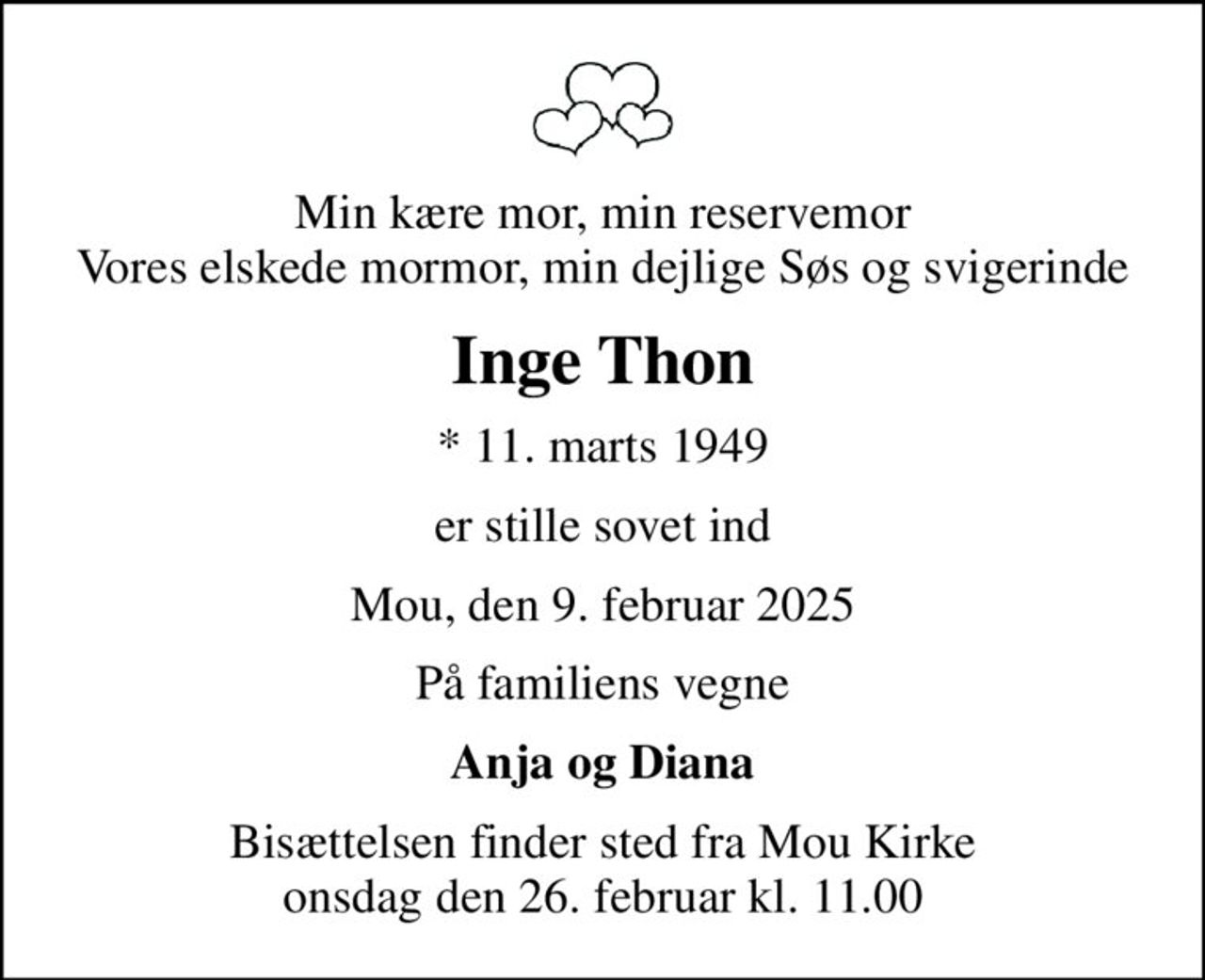 Min kære mor, min reservemor Vores elskede mormor, min dejlige Søs og svigerinde
Inge Thon
* 11. marts 1949
er stille sovet ind
Mou, den 9. februar 2025
På familiens vegne
Anja og Diana
Bisættelsen finder sted fra Mou Kirke  onsdag den 26. februar kl. 11.00