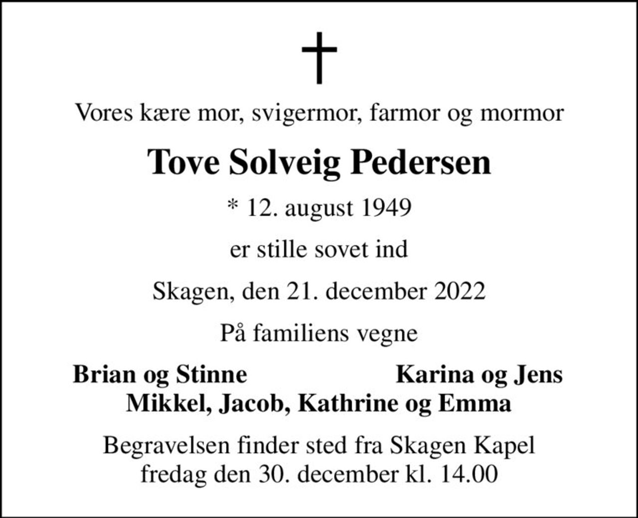 Vores kære mor, svigermor, farmor og mormor
Tove Solveig Pedersen
* 12. august 1949
er stille sovet ind
Skagen, den 21. december 2022
På familiens vegne
Brian og Stinne
Karina og Jens
Begravelsen finder sted fra Skagen Kapel  fredag den 30. december kl. 14.00