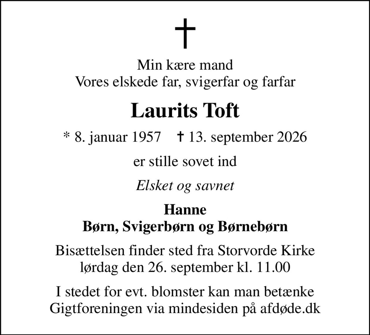 Min kære mand Vores elskede far, svigerfar og farfar
Laurits Toft
* 8. januar 1957    ✝ 13. september 2026
er stille sovet ind
Elsket og savnet
Hanne Børn, Svigerbørn og Børnebørn
Bisættelsen finder sted fra Storvorde Kirke  lørdag den 26. september kl. 11.00 
I stedet for evt. blomster kan man betænke
					Gigtforeningen via mindesiden på afdøde.dk
