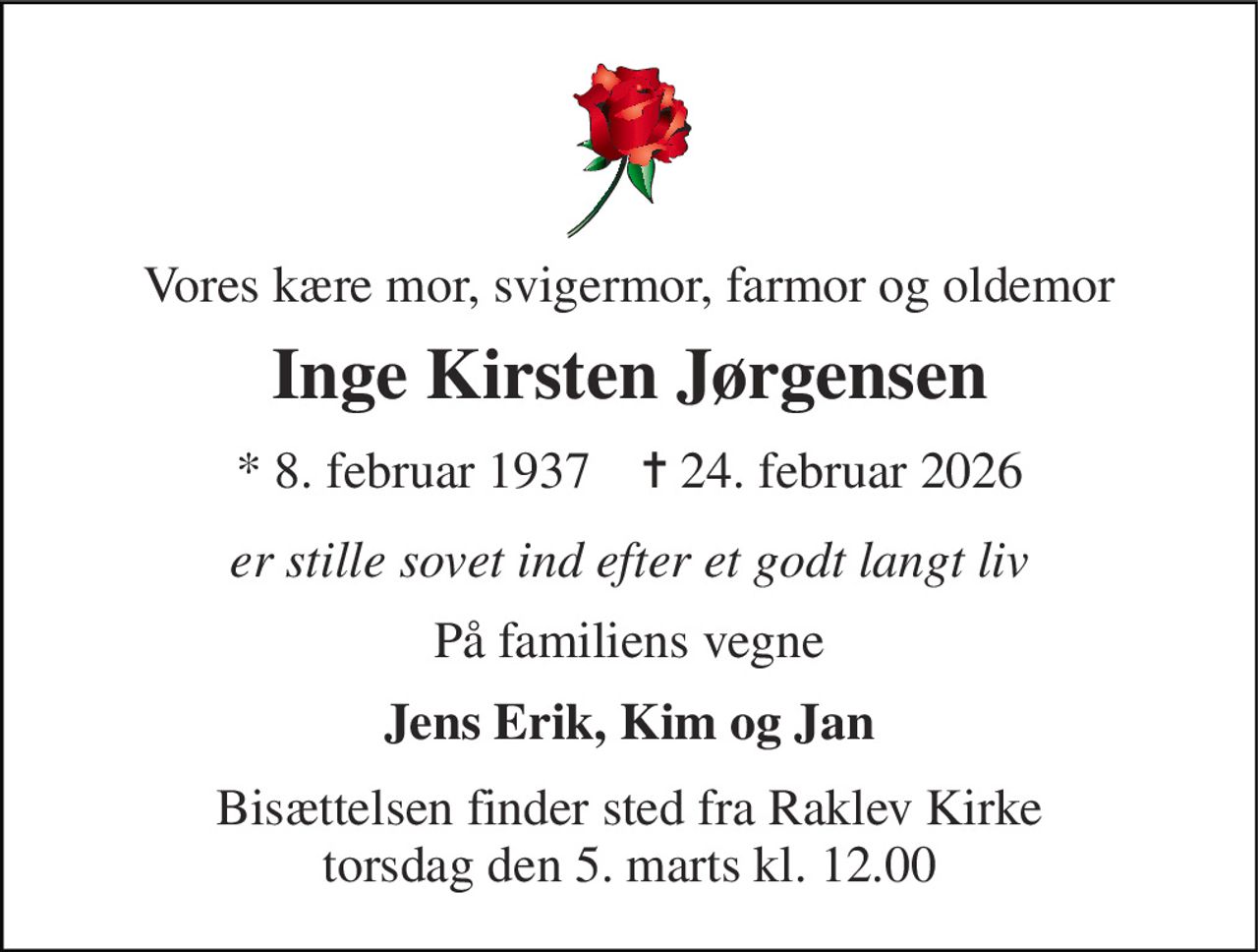 Vores kære mor, svigermor, farmor og oldemor 
Inge Kirsten Jørgensen 
*​ 8. februar 1937​    ✝​ 24. februar 2026​ 
er stille sovet ind efter et godt langt liv 
På familiens vegne 
Jens Erik, Kim og Jan 
Bisættelsen​ finder sted fra Raklev Kirke​ torsdag den 5. marts​ kl. 12.00