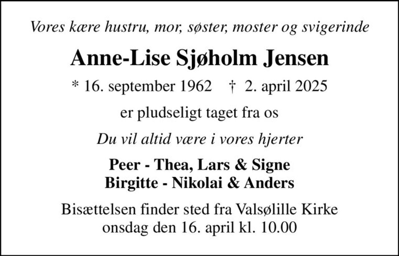 Vores kære hustru, mor, søster, moster og svigerinde
Anne-Lise Sjøholm Jensen
* 16. september 1962    ✝ 2. april 2025
er pludseligt taget fra os
Du vil altid være i vores hjerter
Peer - Thea, Lars & Signe Birgitte - Nikolai & Anders
Bisættelsen finder sted fra Valsølille Kirke  onsdag den 16. april kl. 10.00