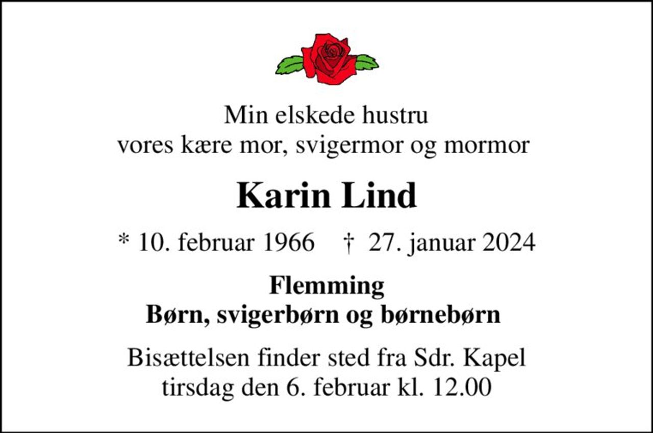 Min elskede hustru vores kære mor, svigermor og mormor 
Karin Lind
* 10. februar 1966    ✝ 27. januar 2024
Flemming Børn, svigerbørn og børnebørn 
Bisættelsen finder sted fra Sdr. Kapel  tirsdag den 6. februar kl. 12.00