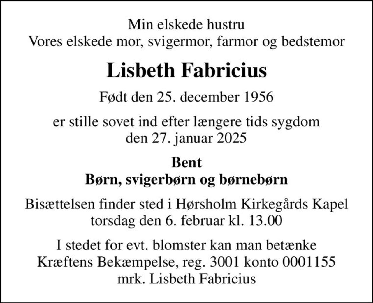 Min elskede hustru Vores elskede mor, svigermor, farmor og bedstemor
Lisbeth Fabricius
Født den 25. december 1956
er stille sovet ind efter længere tids sygdom den 27. januar 2025
Bent Børn, svigerbørn og børnebørn
Bisættelsen finder sted i Hørsholm Kirkegårds Kapel  torsdag den 6. februar kl. 13.00 
I stedet for evt. blomster kan man betænke
					Kræftens Bekæmpelse reg.3001konto0001155mrk. Lisbeth
					Fabricius