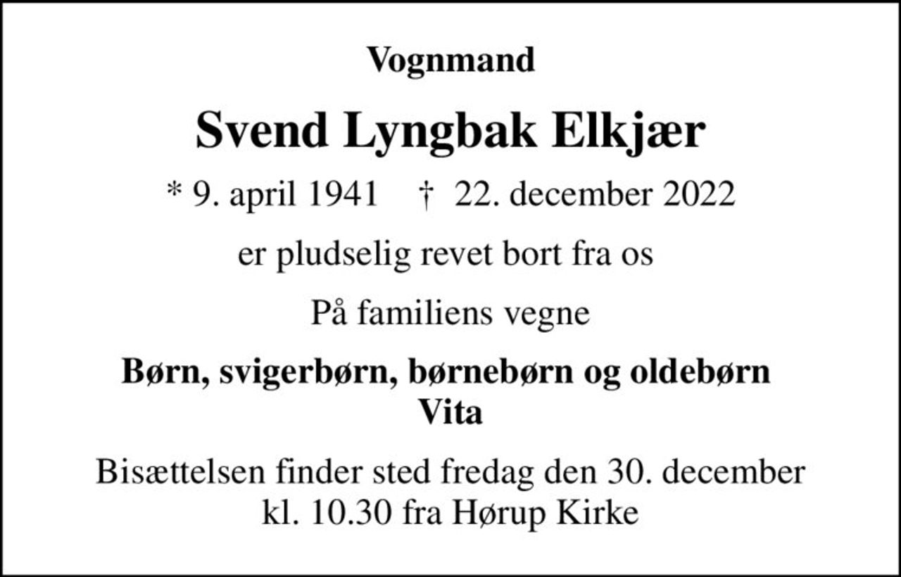 Vognmand
Svend Lyngbak Elkjær
* 9. april 1941    ✝ 22. december 2022
er pludselig revet bort fra os 
På familiens vegne
Børn, svigerbørn, børnebørn og oldebørn  Vita
Bisættelsen finder sted fredag den 30. december kl. 10.30 fra Hørup Kirke