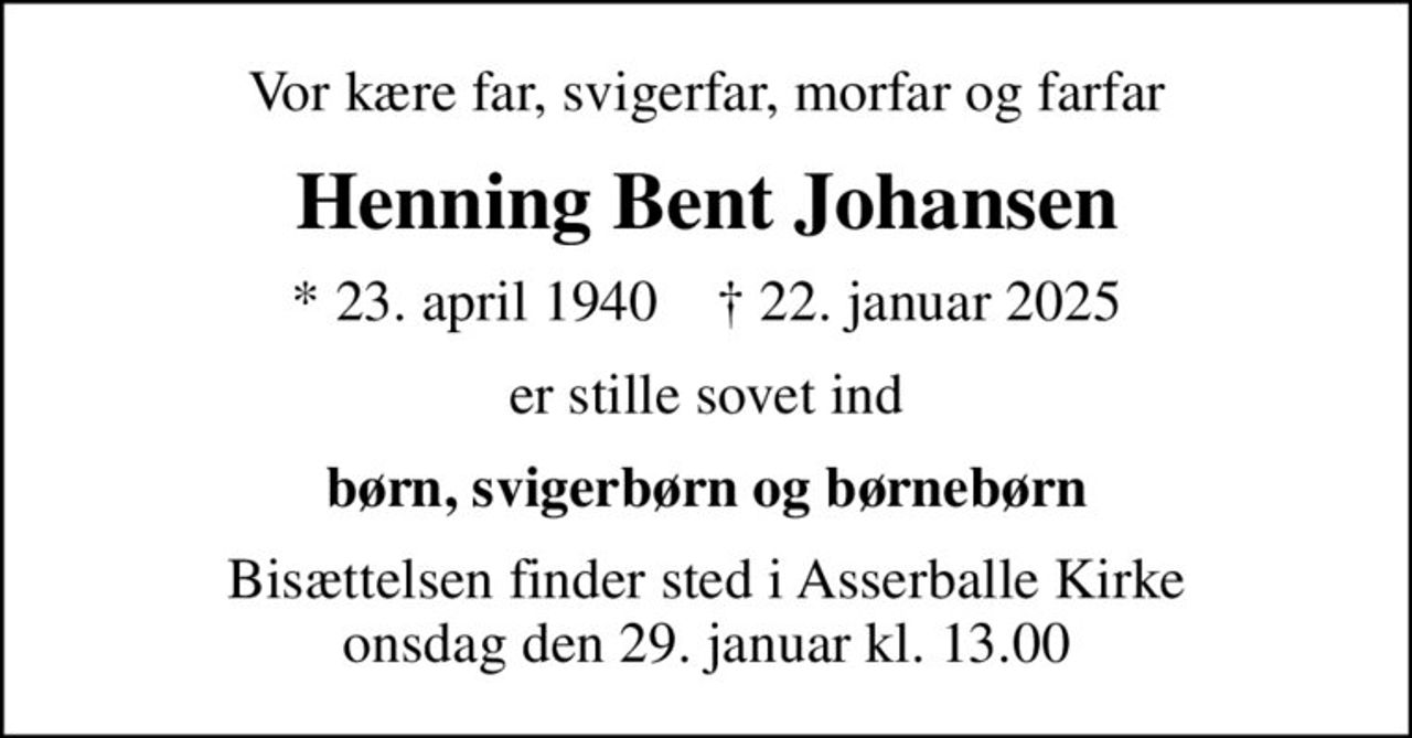 Vor kære far, svigerfar, morfar og farfar
Henning Bent Johansen
* 23. april 1940    ✝ 22. januar 2025
er stille sovet ind
børn, svigerbørn og børnebørn
Bisættelsen finder sted i Asserballe Kirke  onsdag den 29. januar kl. 13.00