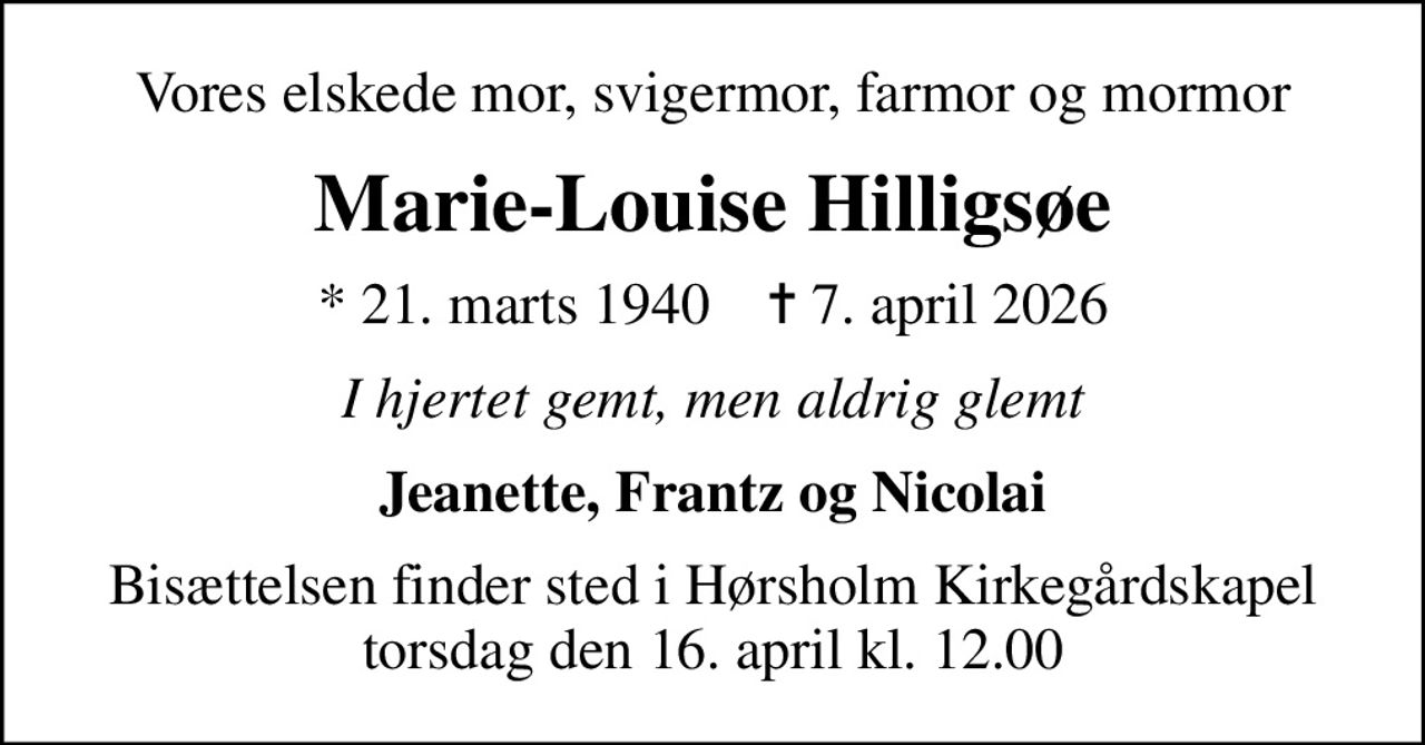 Vores elskede mor, svigermor, farmor og mormor
Marie-Louise Hilligsøe
* 21. marts 1940    ✝ 7. april 2026
I hjertet gemt, men aldrig glemt
Jeanette, Frantz og Nicolai
Bisættelsen finder sted i Hørsholm Kirkegårdskapel torsdag den 16. april kl. 12.00