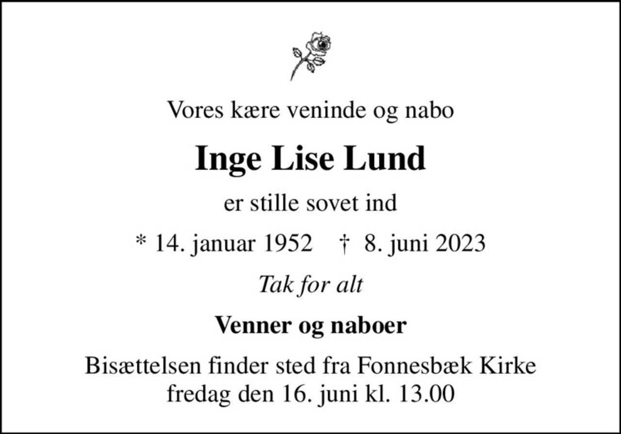 Vores kære veninde og nabo
Inge Lise Lund
er stille sovet ind
* 14. januar 1952    ✝ 8. juni 2023
Tak for alt
Venner og naboer
Bisættelsen finder sted fra Fonnesbæk Kirke  fredag den 16. juni kl. 13.00