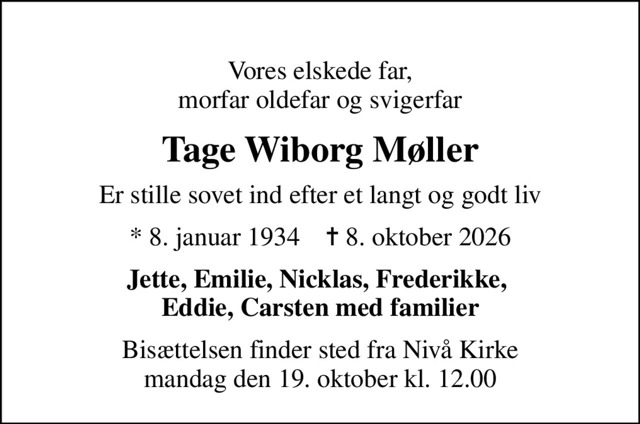 Vores elskede far, morfar oldefar og svigerfar
Tage Wiborg Møller
Er stille sovet ind efter et langt og godt liv
* 8. januar 1934    ✝ 8. oktober 2026
Jette, Emilie, Nicklas, Frederikke,  Eddie, Carsten med familier
Bisættelsen finder sted fra Nivå Kirke  mandag den 19. oktober kl. 12.00