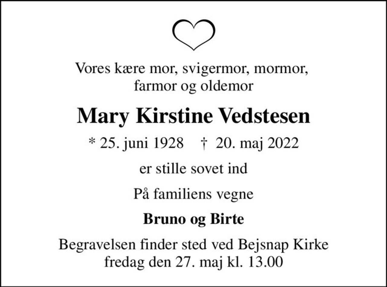 Vores kære mor, svigermor, mormor,  farmor og oldemor
Mary Kirstine Vedstesen
* 25. juni 1928    ✝ 20. maj 2022
er stille sovet ind
På familiens vegne
Bruno og Birte
Begravelsen finder sted ved Bejsnap Kirke  fredag den 27. maj kl. 13.00