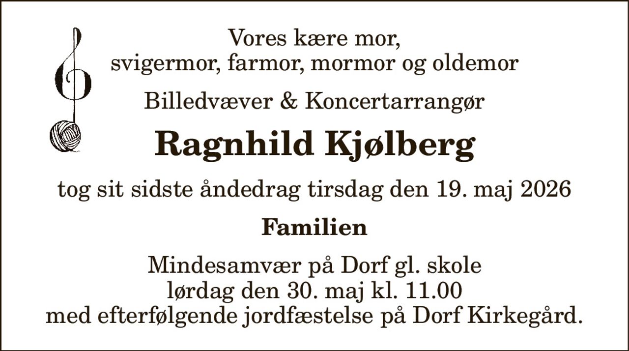 Vores kære mor, svigermor, farmor, mormor og oldemor
Billedvæver & Koncertarrangør
Ragnhild Kjølberg
tog sit sidste åndedrag tirsdag den 19. maj 2026
Familien
Mindesamvær på Dorf gl. skole lørdag den 30. maj kl. 11.00 med efterfølgende jordfæstelse på Dorf Kirkegård.