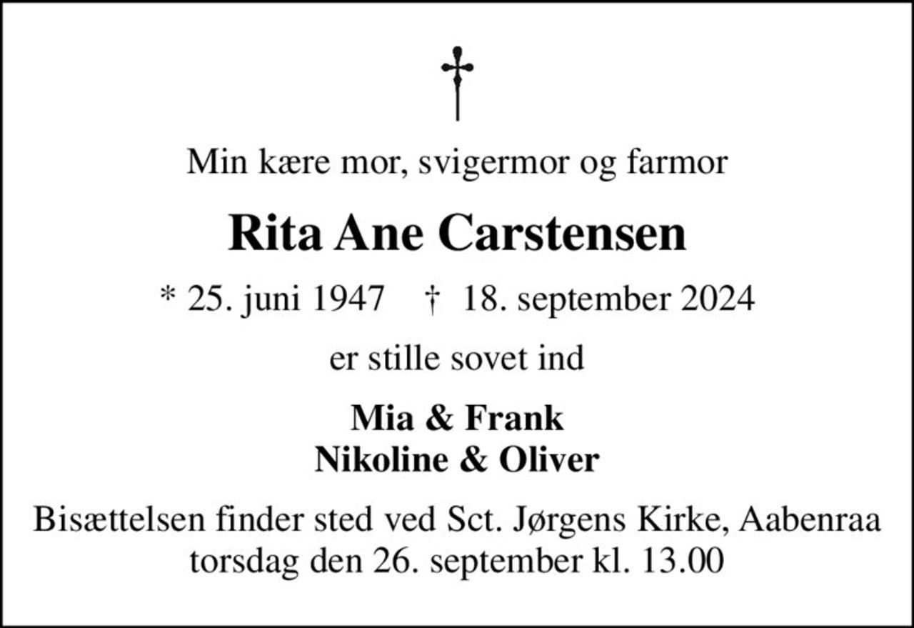 Min kære mor, svigermor og farmor
Rita Ane Carstensen
* 25. juni 1947    ✝ 18. september 2024
er stille sovet ind
Mia & Frank Nikoline & Oliver
Bisættelsen finder sted ved Sct. Jørgens Kirke, Aabenraa  torsdag den 26. september kl. 13.00
