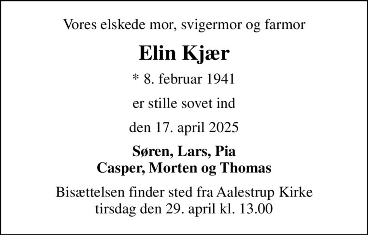 Vores elskede mor, svigermor og farmor
Elin Kjær
* 8. februar 1941
er stille sovet ind
den 17. april 2025
Søren, Lars, Pia Casper, Morten og Thomas
Bisættelsen finder sted fra Aalestrup Kirke  tirsdag den 29. april kl. 13.00