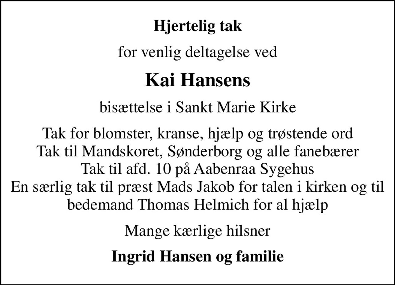 Hjertelig tak
for venlig deltagelse ved
Kai Hansens
bisættelse i Sankt Marie Kirke
Tak for blomster, kranse, hjælp og trøstende ord Tak til Mandskoret, Sønderborg og alle fanebærer Tak til afd. 10 på Aabenraa Sygehus En særlig tak til præst Mads Jakob for talen i kirken og til bedemand Thomas Helmich for al hjælp
Mange kærlige hilsner
Ingrid Hansen og familie