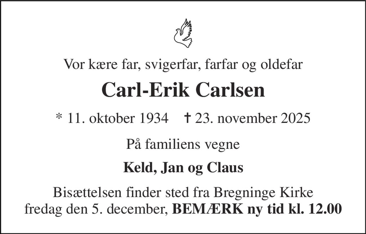 Vor kære far, svigerfar, farfar og oldefar 
Carl-Erik Carlsen 
* 11. oktober 1934    ✝ 23. november 2025 
På familiens vegne 
Keld, Jan og Claus 
Bisættelsen finder sted fra Bregninge Kirke fredag den 5. december, BEMÆRK ny tid kl. 12.00