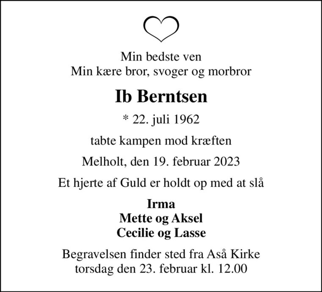 Min bedste ven Min kære bror, svoger og morbror
Ib Berntsen
* 22. juli 1962
tabte kampen mod kræften
Melholt, den 19. februar 2023
Et hjerte af Guld er holdt op med at slå
Irma Mette og Aksel Cecilie og Lasse
Begravelsen finder sted fra Aså Kirke  torsdag den 23. februar kl. 12.00