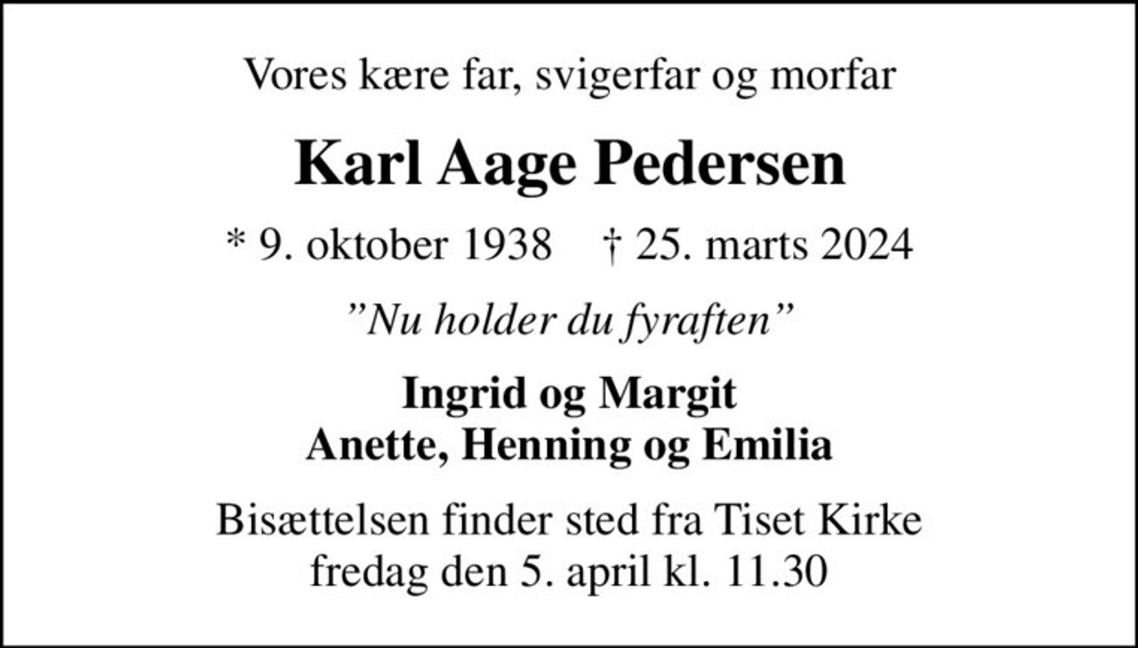 Vores kære far, svigerfar og morfar
Karl Aage Pedersen
* 9. oktober 1938    ✝ 25. marts 2024
Nu holder du fyraften
Ingrid og Margit Anette, Henning og Emilia
Bisættelsen finder sted fra Tiset Kirke  fredag den 5. april kl. 11.30