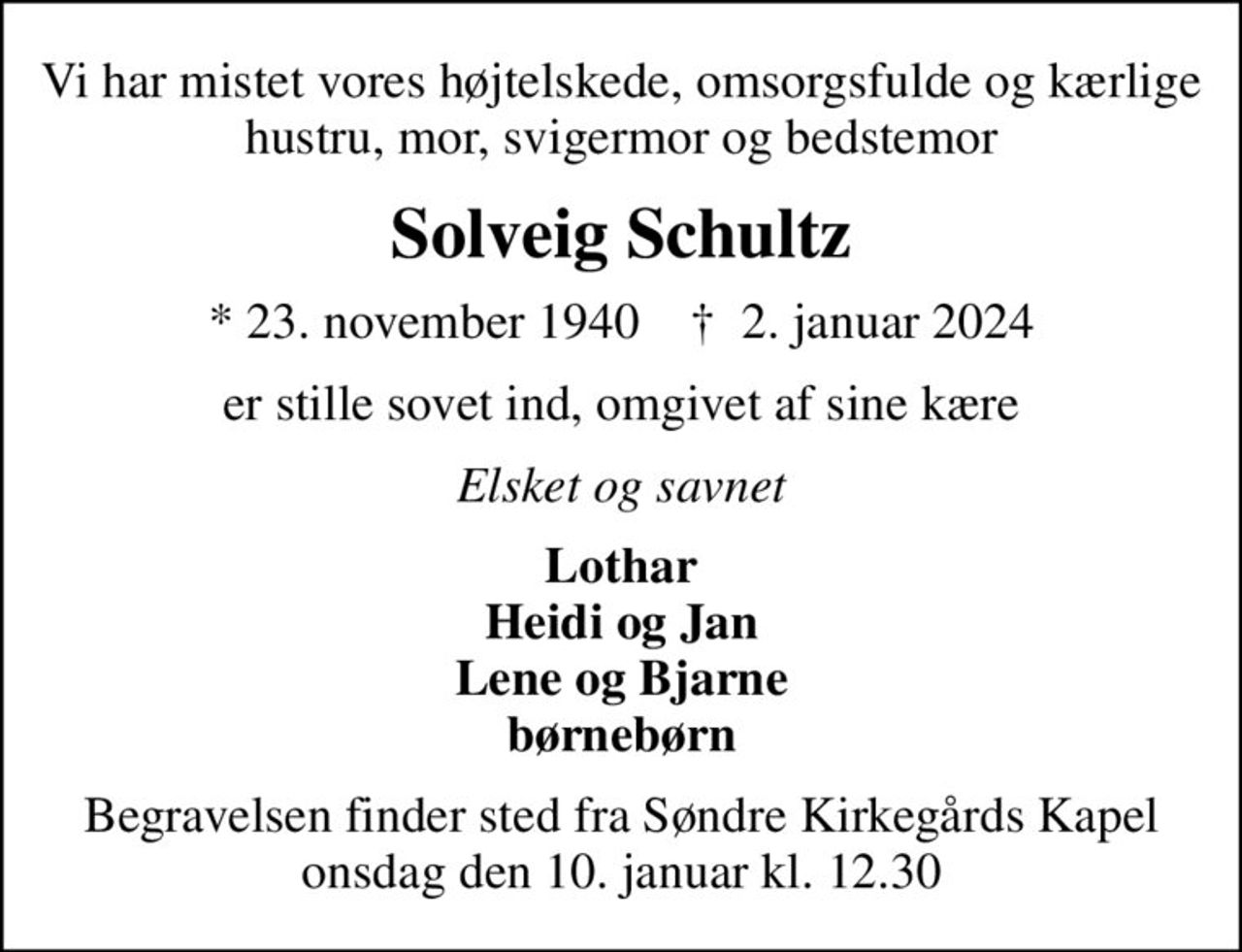 Vi har mistet vores højtelskede, omsorgsfulde og kærlige hustru, mor, svigermor og bedstemor
Solveig Schultz
* 23. november 1940    ✝ 2. januar 2024
er stille sovet ind, omgivet af sine kære
Elsket og savnet
Lothar Heidi og Jan Lene og Bjarne børnebørn
Begravelsen finder sted fra Søndre Kirkegårds Kapel  onsdag den 10. januar kl. 12.30