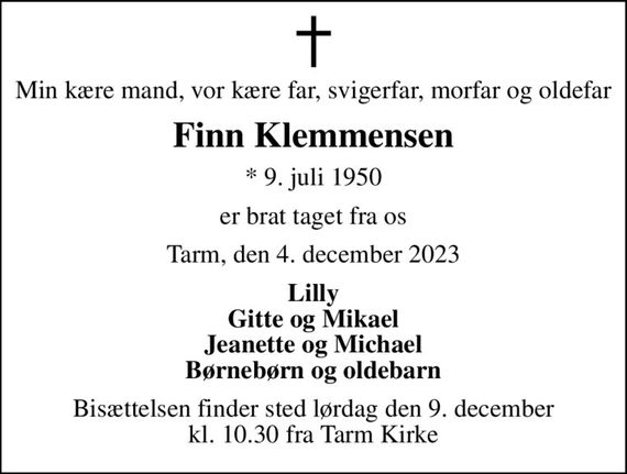 Min kære mand, vor kære far, svigerfar, morfar og oldefar
Finn Klemmensen
* 9. juli 1950
er brat taget fra os
Tarm, den 4. december 2023
Lilly Gitte og Mikael Jeanette og Michael Børnebørn og oldebarn
Bisættelsen finder sted lørdag den 9. december kl. 10.30 fra Tarm Kirke