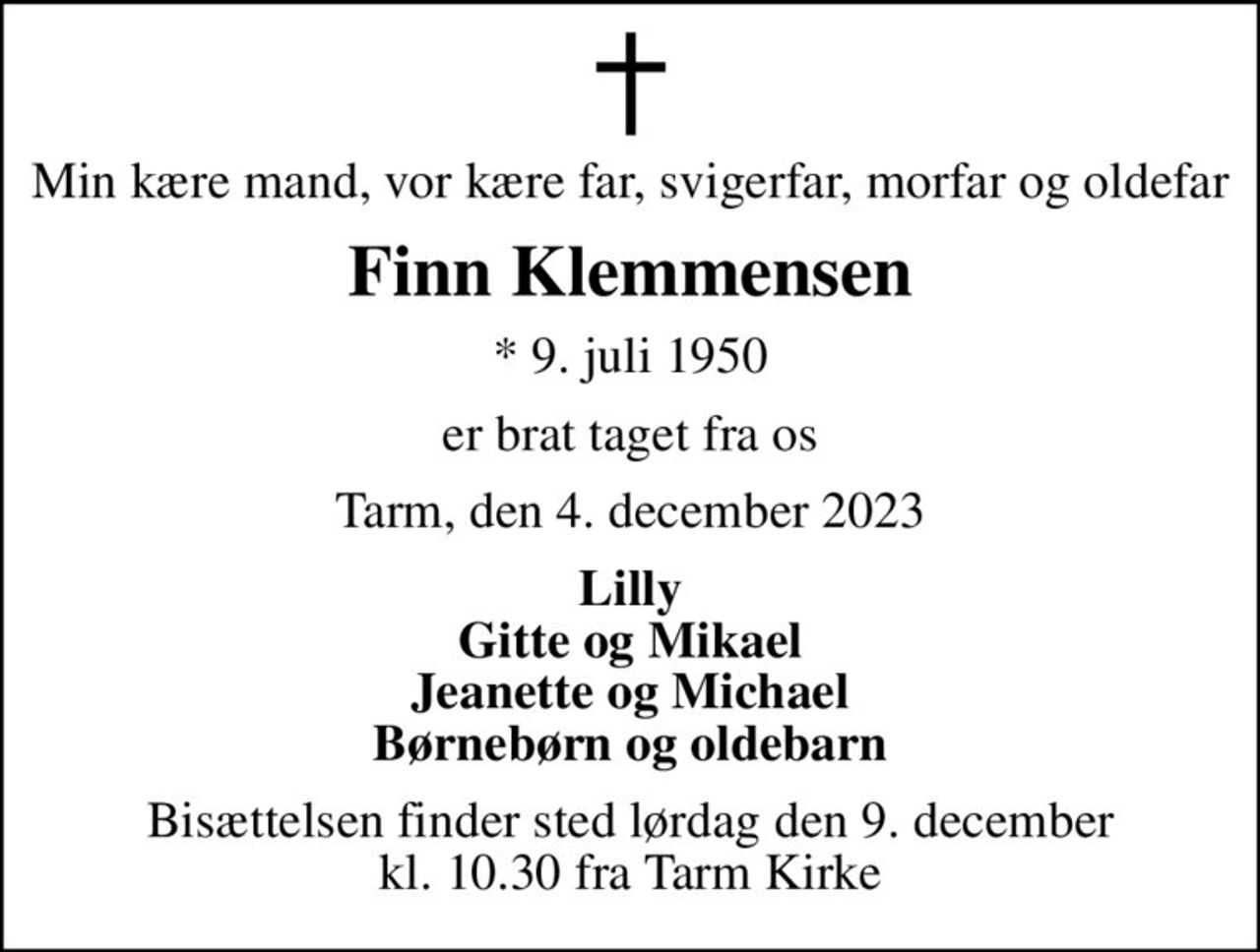 Min kære mand, vor kære far, svigerfar, morfar og oldefar
Finn Klemmensen
* 9. juli 1950
er brat taget fra os
Tarm, den 4. december 2023
Lilly Gitte og Mikael Jeanette og Michael Børnebørn og oldebarn
Bisættelsen finder sted lørdag den 9. december kl. 10.30 fra Tarm Kirke
