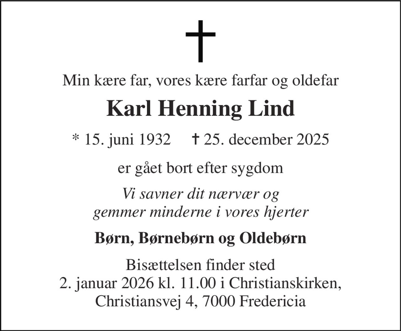 Min kære far, vores kære farfar og oldefar 
Karl Henning Lind 
*​ 15. juni 1932​     ✝​ 25. december 2025 
er gået bort efter sygdom 
Vi savner dit nærvær og gemmer minderne i vores hjerter 
Børn, Børnebørn og Oldebørn 
Bisættelsen finder sted 2. januar 2026 kl. 11.00 i Christianskirken, Christiansvej 4, 7000 Fredericia