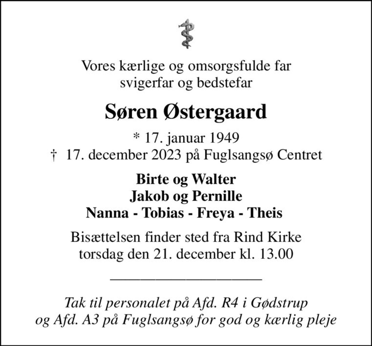 Vores kærlige og omsorgsfulde far svigerfar og bedstefar
Søren Østergaard
* 17. januar 1949
						✝ 17. december 2023 på Fuglsangsø Centret
Birte og Walter Jakob og Pernille Nanna - Tobias - Freya - Theis 
Bisættelsen finder sted fra Rind Kirke  torsdag den 21. december kl. 13.00 
Tak til personalet på Afd. R4 i Gødstrup  og Afd. A3 på Fuglsangsø for god og kærlig pleje
