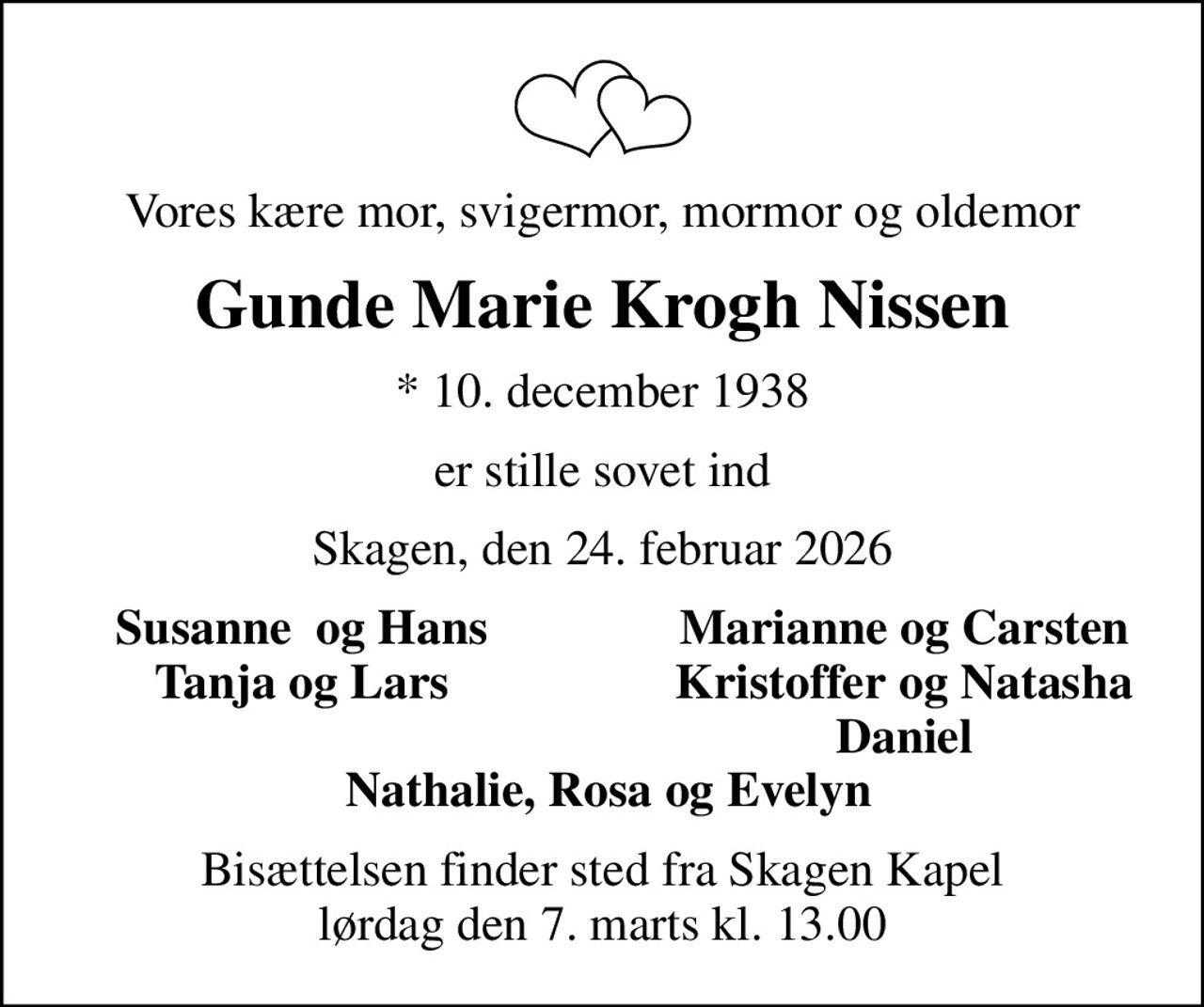 Vores kære mor, svigermor, mormor og oldemor
Gunde Marie Krogh Nissen
* 10. december 1938
er stille sovet ind
Skagen, den 24. februar 2026
Susanne  og Hans
Marianne og Carsten
Tanja og Lars
Kristoffer og Natasha
Daniel
Bisættelsen finder sted fra Skagen Kapel  lørdag den 7. marts kl. 13.00